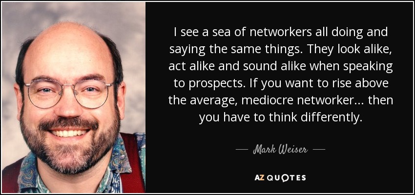 I see a sea of networkers all doing and saying the same things. They look alike, act alike and sound alike when speaking to prospects. If you want to rise above the average, mediocre networker... then you have to think differently. - Mark Weiser