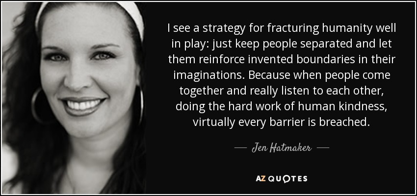 I see a strategy for fracturing humanity well in play: just keep people separated and let them reinforce invented boundaries in their imaginations. Because when people come together and really listen to each other, doing the hard work of human kindness, virtually every barrier is breached. - Jen Hatmaker