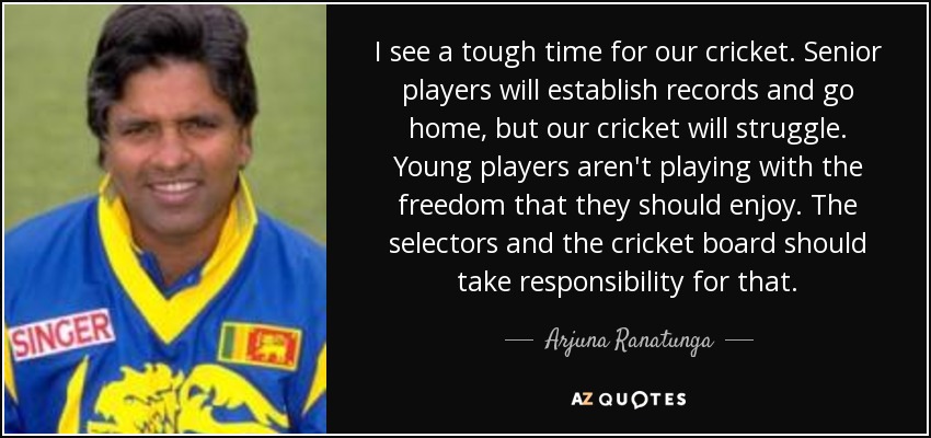 I see a tough time for our cricket. Senior players will establish records and go home, but our cricket will struggle. Young players aren't playing with the freedom that they should enjoy. The selectors and the cricket board should take responsibility for that. - Arjuna Ranatunga