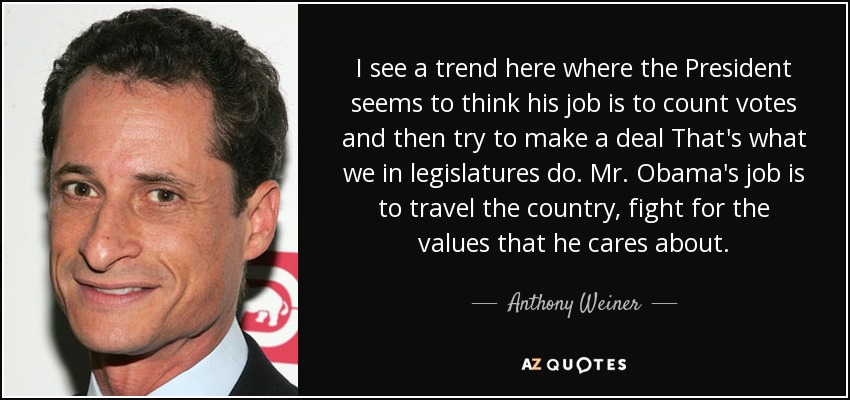 I see a trend here where the President seems to think his job is to count votes and then try to make a deal That's what we in legislatures do. Mr. Obama's job is to travel the country, fight for the values that he cares about. - Anthony Weiner