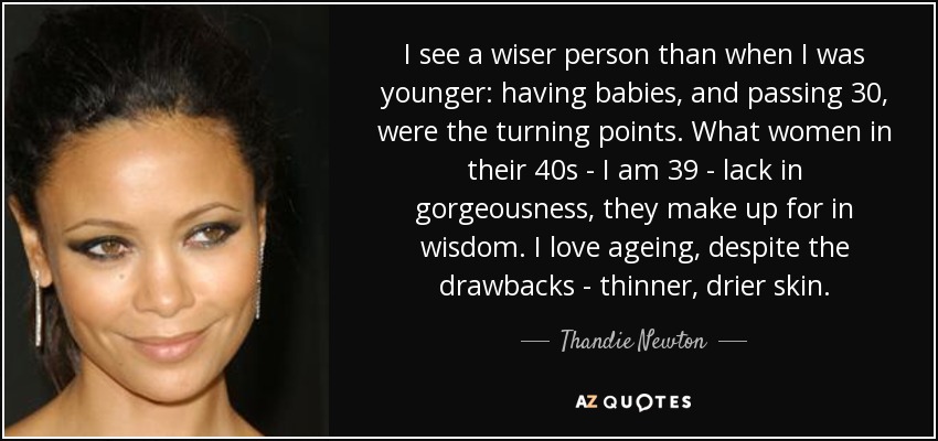 I see a wiser person than when I was younger: having babies, and passing 30, were the turning points. What women in their 40s - I am 39 - lack in gorgeousness, they make up for in wisdom. I love ageing, despite the drawbacks - thinner, drier skin. - Thandie Newton
