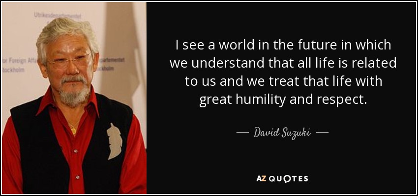 I see a world in the future in which we understand that all life is related to us and we treat that life with great humility and respect. - David Suzuki