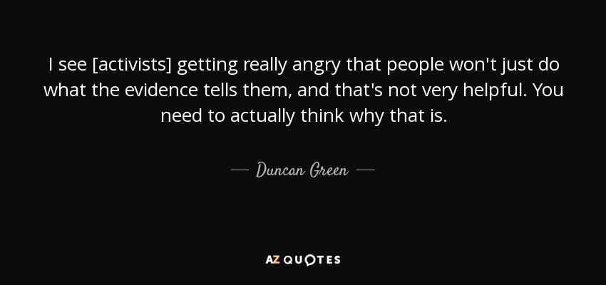 I see [activists] getting really angry that people won't just do what the evidence tells them, and that's not very helpful. You need to actually think why that is. - Duncan Green