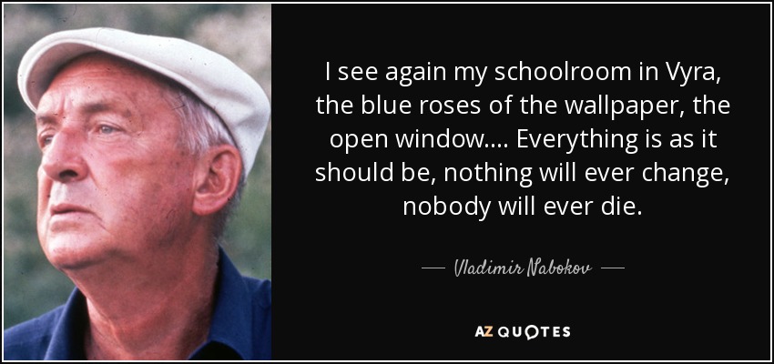 I see again my schoolroom in Vyra, the blue roses of the wallpaper, the open window.… Everything is as it should be, nothing will ever change, nobody will ever die. - Vladimir Nabokov