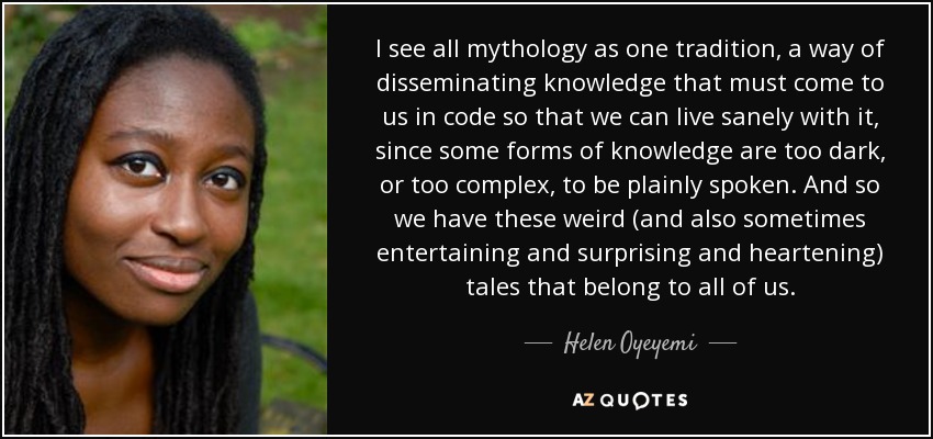 I see all mythology as one tradition, a way of disseminating knowledge that must come to us in code so that we can live sanely with it, since some forms of knowledge are too dark, or too complex, to be plainly spoken. And so we have these weird (and also sometimes entertaining and surprising and heartening) tales that belong to all of us. - Helen Oyeyemi