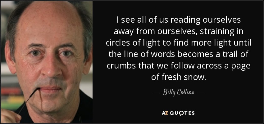 I see all of us reading ourselves away from ourselves, straining in circles of light to find more light until the line of words becomes a trail of crumbs that we follow across a page of fresh snow. - Billy Collins