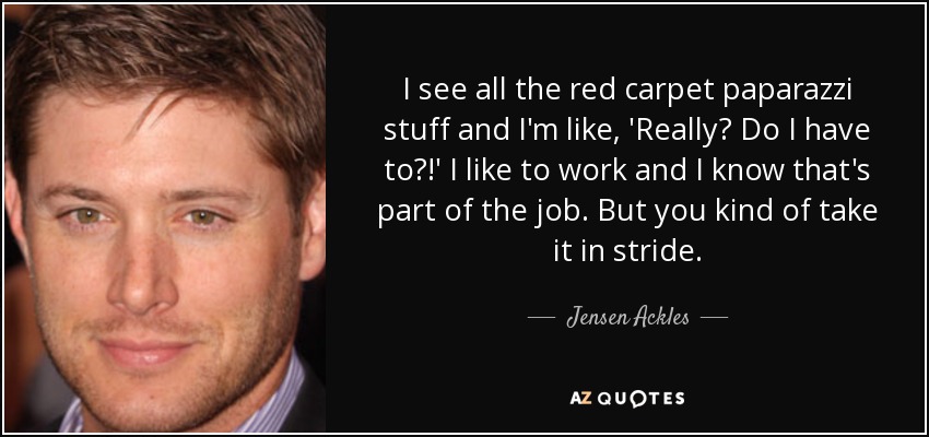 I see all the red carpet paparazzi stuff and I'm like, 'Really? Do I have to?!' I like to work and I know that's part of the job. But you kind of take it in stride. - Jensen Ackles