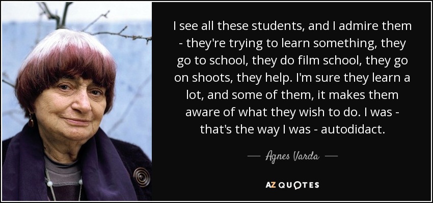 I see all these students, and I admire them - they're trying to learn something, they go to school, they do film school, they go on shoots, they help. I'm sure they learn a lot, and some of them, it makes them aware of what they wish to do. I was - that's the way I was - autodidact. - Agnes Varda
