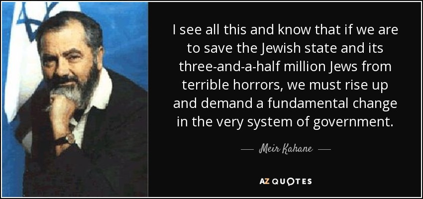 I see all this and know that if we are to save the Jewish state and its three-and-a-half million Jews from terrible horrors, we must rise up and demand a fundamental change in the very system of government. - Meir Kahane