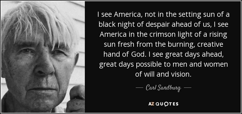 I see America, not in the setting sun of a black night of despair ahead of us, I see America in the crimson light of a rising sun fresh from the burning, creative hand of God. I see great days ahead, great days possible to men and women of will and vision. - Carl Sandburg