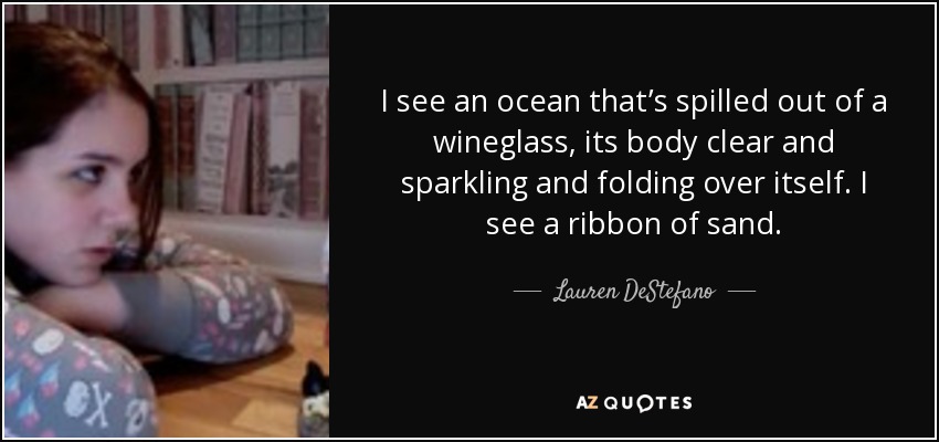 I see an ocean that’s spilled out of a wineglass, its body clear and sparkling and folding over itself. I see a ribbon of sand. - Lauren DeStefano