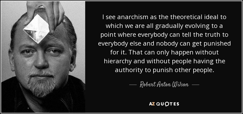 I see anarchism as the theoretical ideal to which we are all gradually evolving to a point where everybody can tell the truth to everybody else and nobody can get punished for it. That can only happen without hierarchy and without people having the authority to punish other people. - Robert Anton Wilson