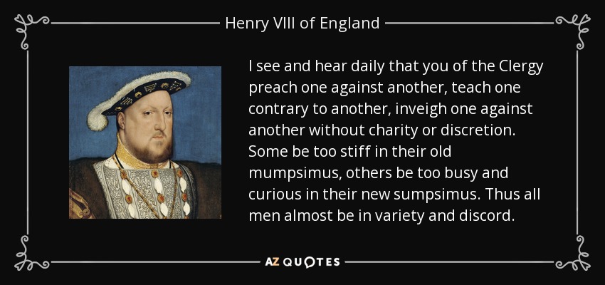 I see and hear daily that you of the Clergy preach one against another, teach one contrary to another, inveigh one against another without charity or discretion. Some be too stiff in their old mumpsimus, others be too busy and curious in their new sumpsimus. Thus all men almost be in variety and discord. - Henry VIII of England