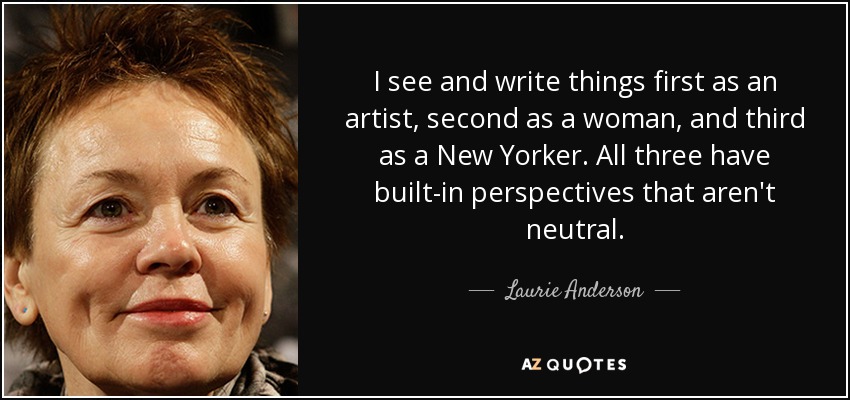 I see and write things first as an artist, second as a woman, and third as a New Yorker. All three have built-in perspectives that aren't neutral. - Laurie Anderson