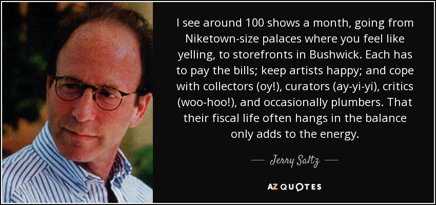 I see around 100 shows a month, going from Niketown-size palaces where you feel like yelling, to storefronts in Bushwick. Each has to pay the bills; keep artists happy; and cope with collectors (oy!), curators (ay-yi-yi), critics (woo-hoo!), and occasionally plumbers. That their fiscal life often hangs in the balance only adds to the energy. - Jerry Saltz