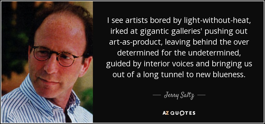 I see artists bored by light-without-heat, irked at gigantic galleries' pushing out art-as-product, leaving behind the over determined for the undetermined, guided by interior voices and bringing us out of a long tunnel to new blueness. - Jerry Saltz