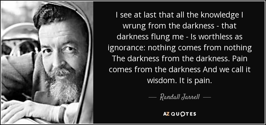 I see at last that all the knowledge I wrung from the darkness - that darkness flung me - Is worthless as ignorance: nothing comes from nothing The darkness from the darkness. Pain comes from the darkness And we call it wisdom. It is pain. - Randall Jarrell