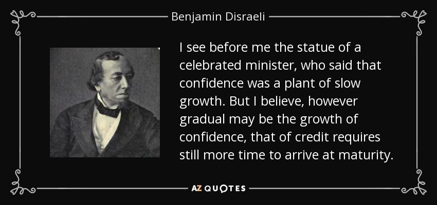 I see before me the statue of a celebrated minister, who said that confidence was a plant of slow growth. But I believe, however gradual may be the growth of confidence, that of credit requires still more time to arrive at maturity. - Benjamin Disraeli