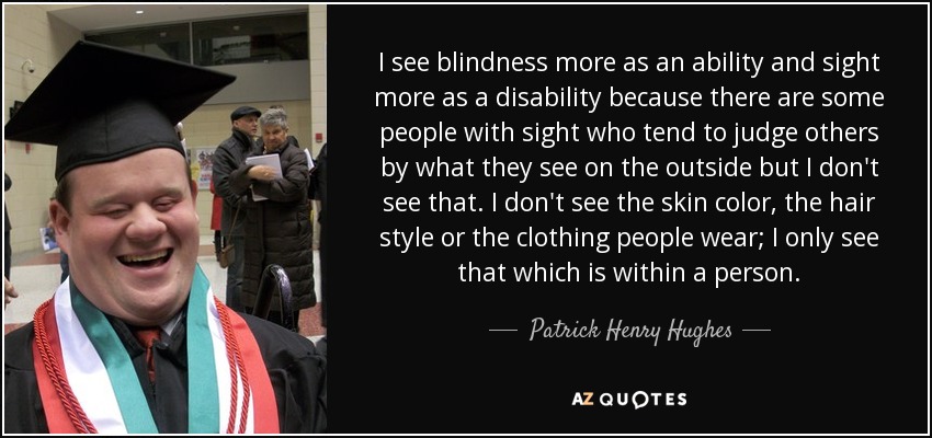 I see blindness more as an ability and sight more as a disability because there are some people with sight who tend to judge others by what they see on the outside but I don't see that. I don't see the skin color, the hair style or the clothing people wear; I only see that which is within a person. - Patrick Henry Hughes