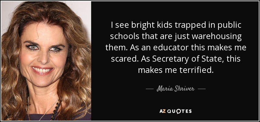 I see bright kids trapped in public schools that are just warehousing them. As an educator this makes me scared. As Secretary of State, this makes me terrified. - Maria Shriver