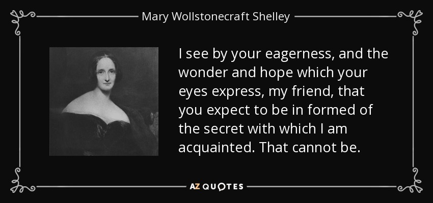 I see by your eagerness, and the wonder and hope which your eyes express, my friend, that you expect to be in formed of the secret with which I am acquainted. That cannot be. - Mary Wollstonecraft Shelley