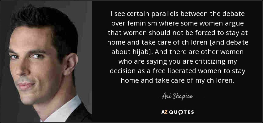 I see certain parallels between the debate over feminism where some women argue that women should not be forced to stay at home and take care of children [and debate about hijab]. And there are other women who are saying you are criticizing my decision as a free liberated women to stay home and take care of my children. - Ari Shapiro