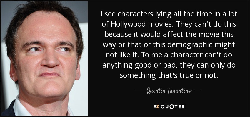 I see characters lying all the time in a lot of Hollywood movies. They can't do this because it would affect the movie this way or that or this demographic might not like it. To me a character can't do anything good or bad, they can only do something that's true or not. - Quentin Tarantino