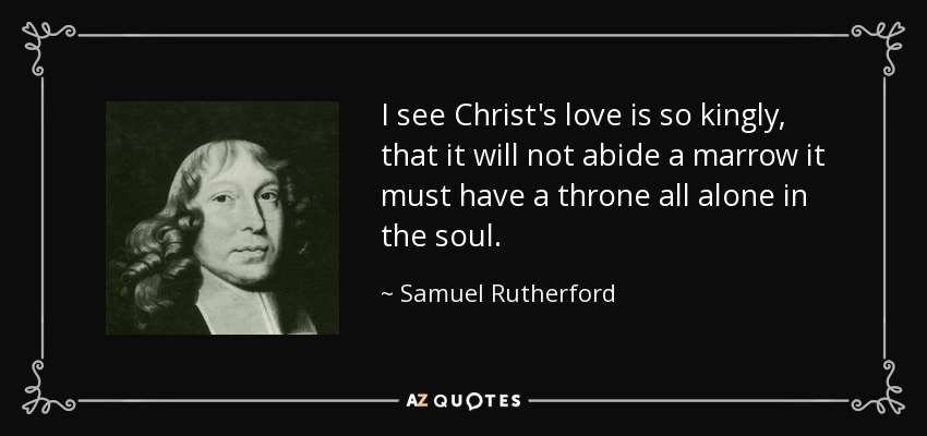 I see Christ's love is so kingly, that it will not abide a marrow it must have a throne all alone in the soul. - Samuel Rutherford
