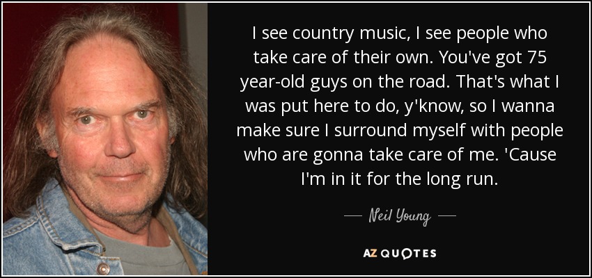 I see country music, I see people who take care of their own. You've got 75 year-old guys on the road. That's what I was put here to do, y'know, so I wanna make sure I surround myself with people who are gonna take care of me. 'Cause I'm in it for the long run. - Neil Young