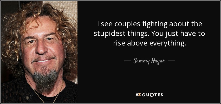 I see couples fighting about the stupidest things. You just have to rise above everything. - Sammy Hagar
