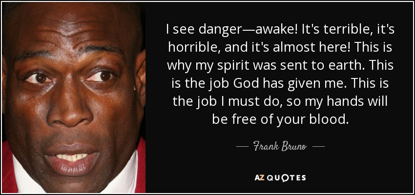 I see danger—awake! It's terrible, it's horrible, and it's almost here! This is why my spirit was sent to earth. This is the job God has given me. This is the job I must do, so my hands will be free of your blood. - Frank Bruno
