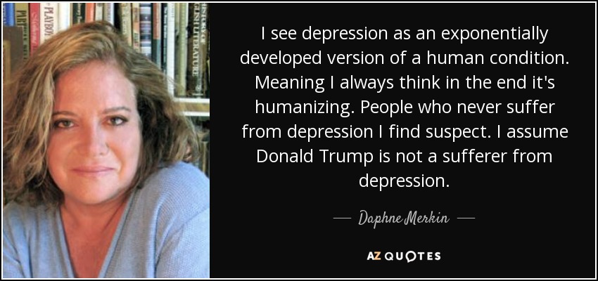 I see depression as an exponentially developed version of a human condition. Meaning I always think in the end it's humanizing. People who never suffer from depression I find suspect. I assume Donald Trump is not a sufferer from depression. - Daphne Merkin
