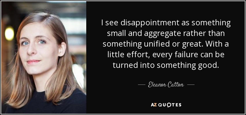 I see disappointment as something small and aggregate rather than something unified or great. With a little effort, every failure can be turned into something good. - Eleanor Catton