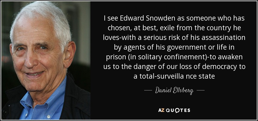 I see Edward Snowden as someone who has chosen, at best, exile from the country he loves-with a serious risk of his assassination by agents of his government or life in prison (in solitary confinement)-to awaken us to the danger of our loss of democracy to a total-surveilla nce state - Daniel Ellsberg