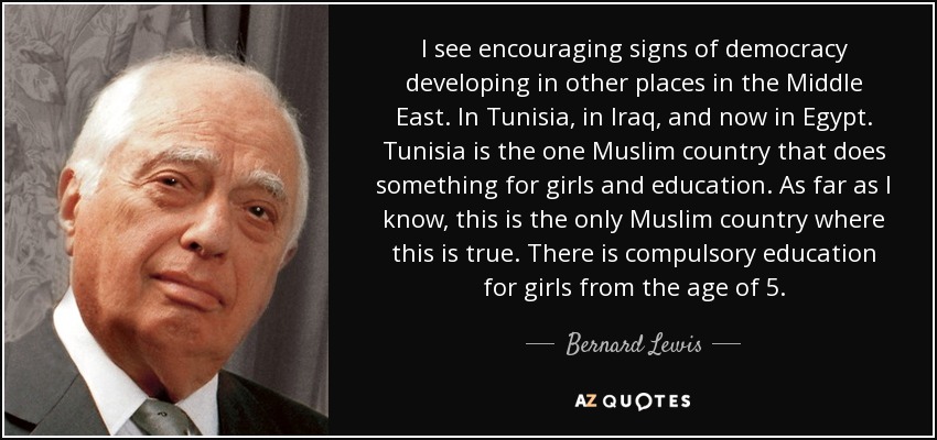 I see encouraging signs of democracy developing in other places in the Middle East. In Tunisia, in Iraq, and now in Egypt. Tunisia is the one Muslim country that does something for girls and education. As far as I know, this is the only Muslim country where this is true. There is compulsory education for girls from the age of 5. - Bernard Lewis