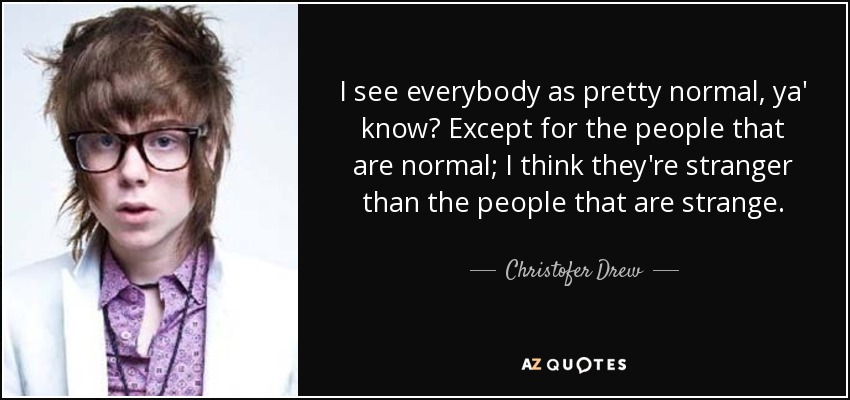 I see everybody as pretty normal, ya' know? Except for the people that are normal; I think they're stranger than the people that are strange. - Christofer Drew