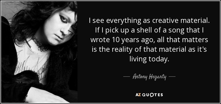 I see everything as creative material. If I pick up a shell of a song that I wrote 10 years ago, all that matters is the reality of that material as it's living today. - Antony Hegarty