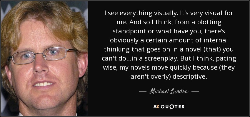 I see everything visually. It's very visual for me. And so I think, from a plotting standpoint or what have you, there's obviously a certain amount of internal thinking that goes on in a novel (that) you can't do...in a screenplay. But I think, pacing wise, my novels move quickly because (they aren't overly) descriptive. - Michael Landon, Jr.