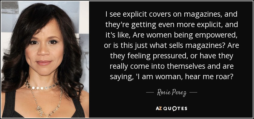 I see explicit covers on magazines, and they're getting even more explicit, and it's like, Are women being empowered, or is this just what sells magazines? Are they feeling pressured, or have they really come into themselves and are saying, 'I am woman, hear me roar? - Rosie Perez