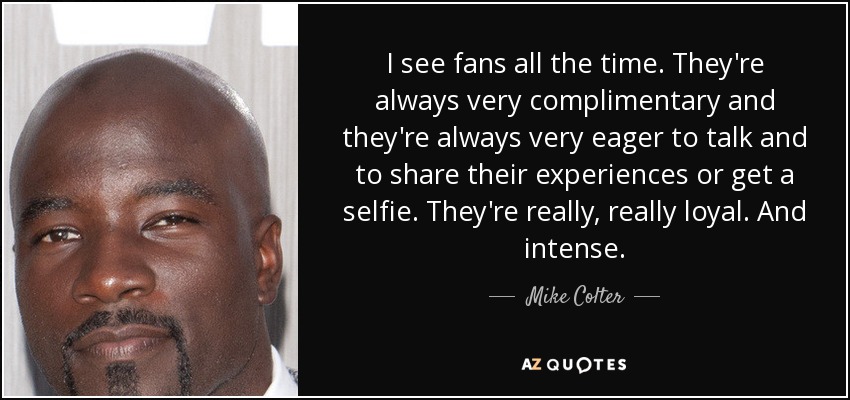 I see fans all the time. They're always very complimentary and they're always very eager to talk and to share their experiences or get a selfie. They're really, really loyal. And intense. - Mike Colter