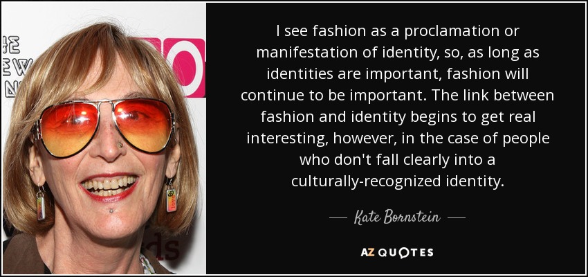 I see fashion as a proclamation or manifestation of identity, so, as long as identities are important, fashion will continue to be important. The link between fashion and identity begins to get real interesting, however, in the case of people who don't fall clearly into a culturally-recognized identity. - Kate Bornstein