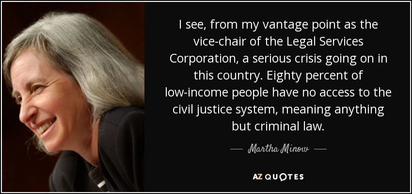 I see, from my vantage point as the vice-chair of the Legal Services Corporation, a serious crisis going on in this country. Eighty percent of low-income people have no access to the civil justice system, meaning anything but criminal law. - Martha Minow