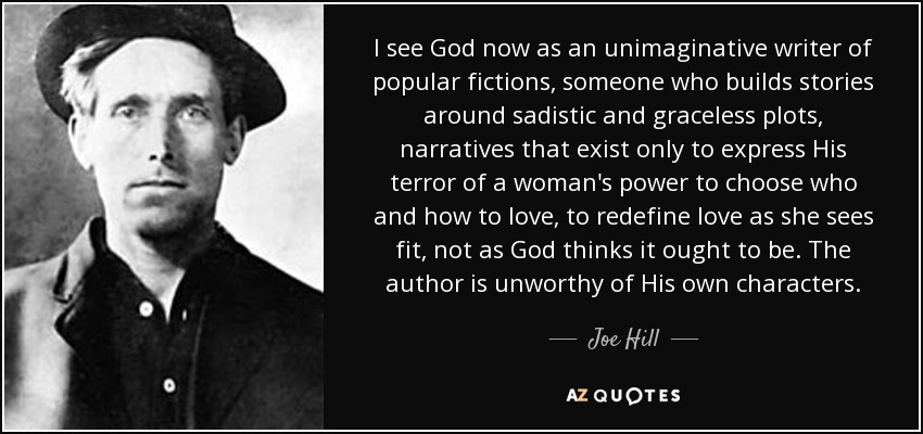 I see God now as an unimaginative writer of popular fictions, someone who builds stories around sadistic and graceless plots, narratives that exist only to express His terror of a woman's power to choose who and how to love, to redefine love as she sees fit, not as God thinks it ought to be. The author is unworthy of His own characters. - Joe Hill
