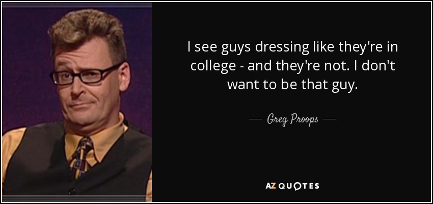I see guys dressing like they're in college - and they're not. I don't want to be that guy. - Greg Proops