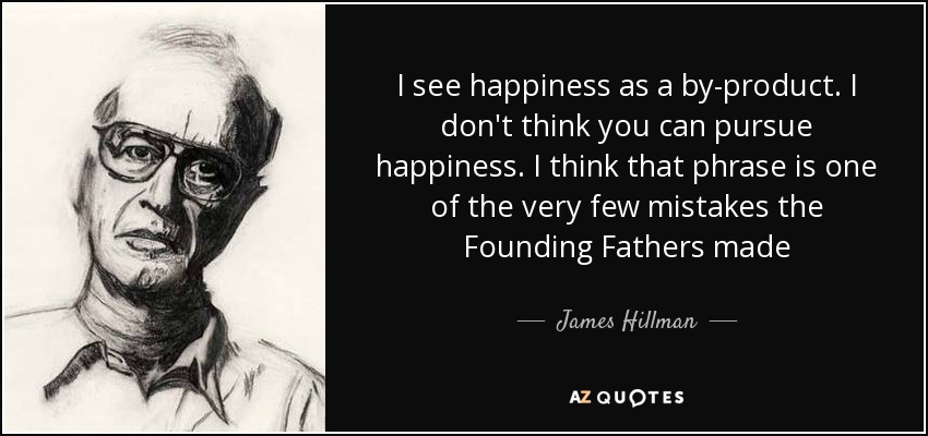 I see happiness as a by-product. I don't think you can pursue happiness. I think that phrase is one of the very few mistakes the Founding Fathers made - James Hillman