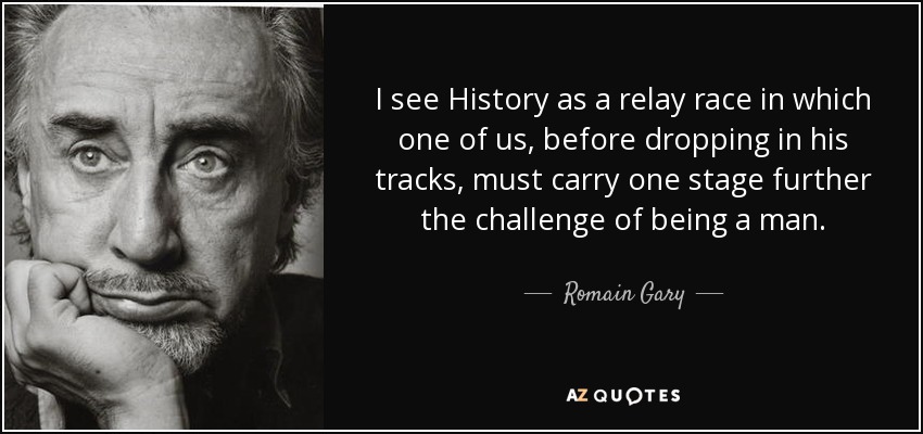 I see History as a relay race in which one of us, before dropping in his tracks, must carry one stage further the challenge of being a man. - Romain Gary
