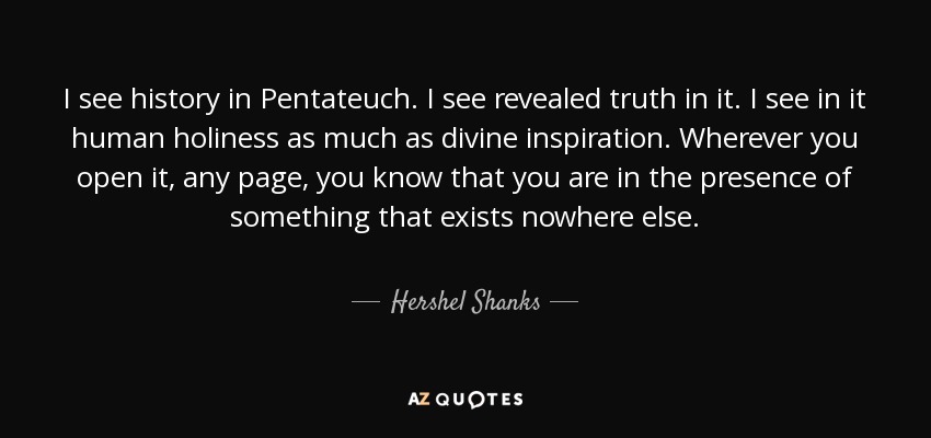 I see history in Pentateuch. I see revealed truth in it. I see in it human holiness as much as divine inspiration. Wherever you open it, any page, you know that you are in the presence of something that exists nowhere else. - Hershel Shanks