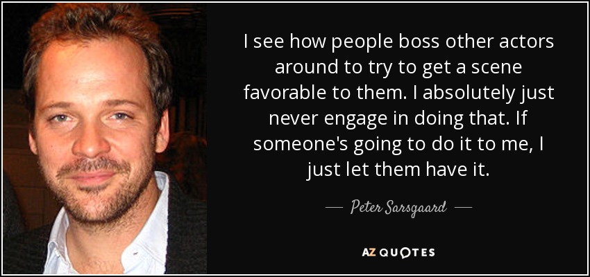 I see how people boss other actors around to try to get a scene favorable to them. I absolutely just never engage in doing that. If someone's going to do it to me, I just let them have it. - Peter Sarsgaard