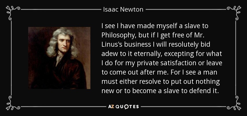 I see I have made myself a slave to Philosophy, but if I get free of Mr. Linus's business I will resolutely bid adew to it eternally, excepting for what I do for my private satisfaction or leave to come out after me. For I see a man must either resolve to put out nothing new or to become a slave to defend it. - Isaac Newton