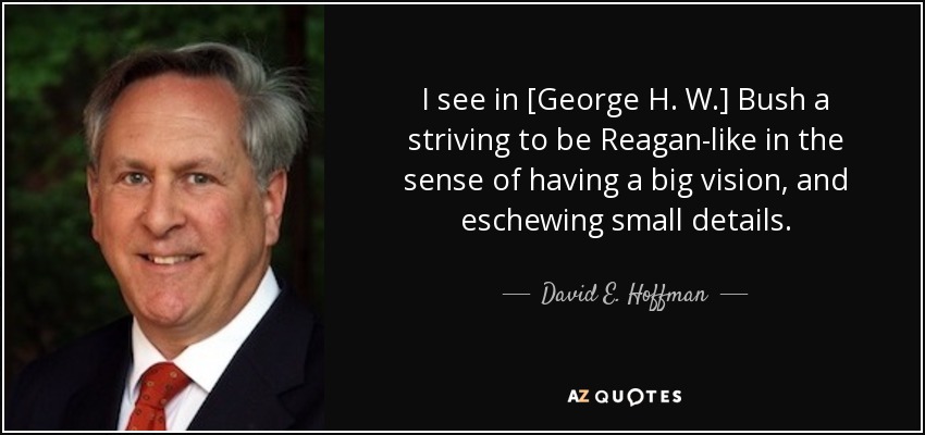 I see in [George H. W.] Bush a striving to be Reagan-like in the sense of having a big vision, and eschewing small details. - David E. Hoffman